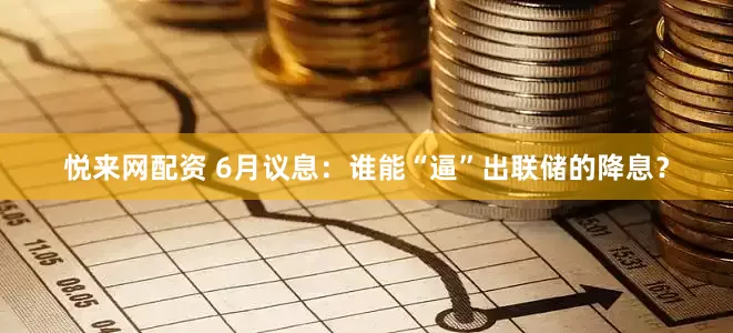 悦来网配资 6月议息：谁能“逼”出联储的降息？