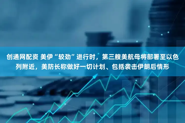 创通网配资 美伊“较劲”进行时，第三艘美航母将部署至以色列附近，美防长称做好一切计划、包括袭击伊朗后情形