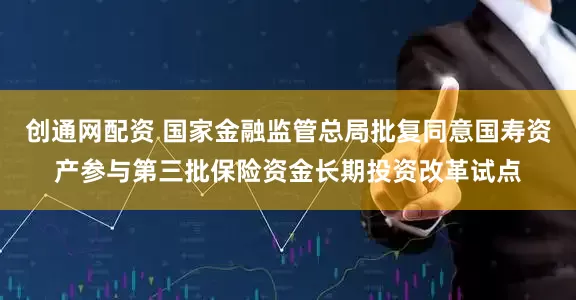 创通网配资 国家金融监管总局批复同意国寿资产参与第三批保险资金长期投资改革试点