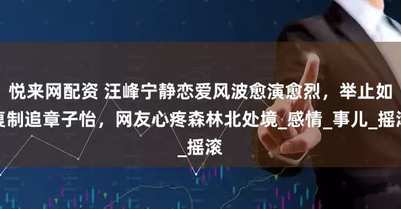 悦来网配资 汪峰宁静恋爱风波愈演愈烈，举止如复制追章子怡，网友心疼森林北处境_感情_事儿_摇滚
