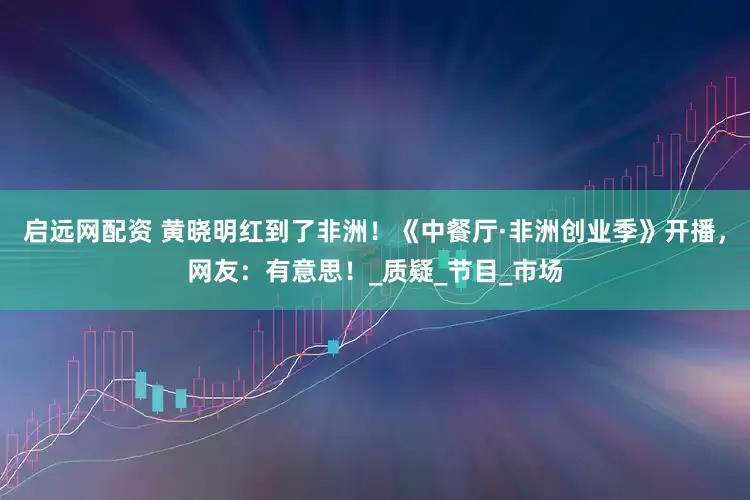 启远网配资 黄晓明红到了非洲！《中餐厅·非洲创业季》开播，网友：有意思！_质疑_节目_市场
