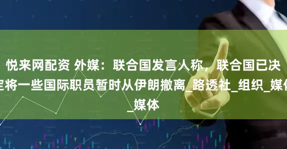 悦来网配资 外媒：联合国发言人称，联合国已决定将一些国际职员暂时从伊朗撤离_路透社_组织_媒体