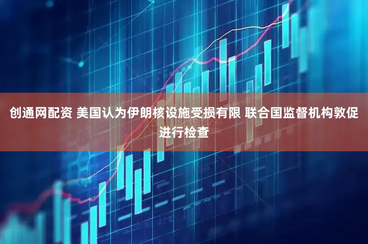 创通网配资 美国认为伊朗核设施受损有限 联合国监督机构敦促进行检查