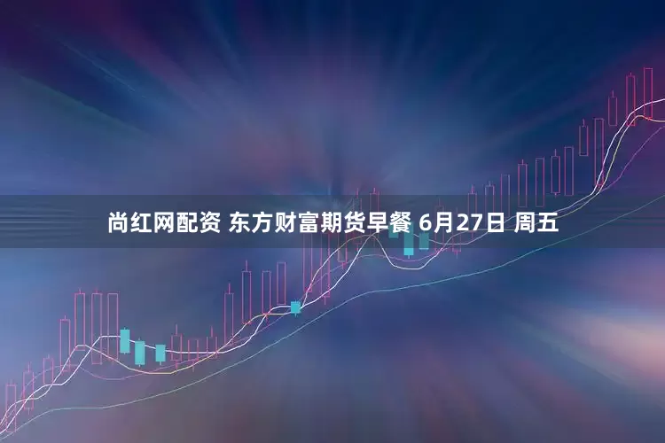尚红网配资 东方财富期货早餐 6月27日 周五