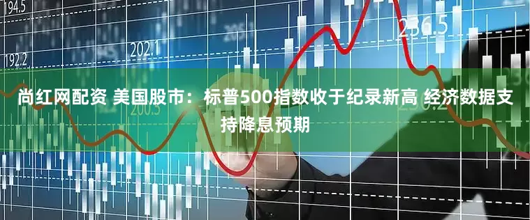 尚红网配资 美国股市：标普500指数收于纪录新高 经济数据支持降息预期