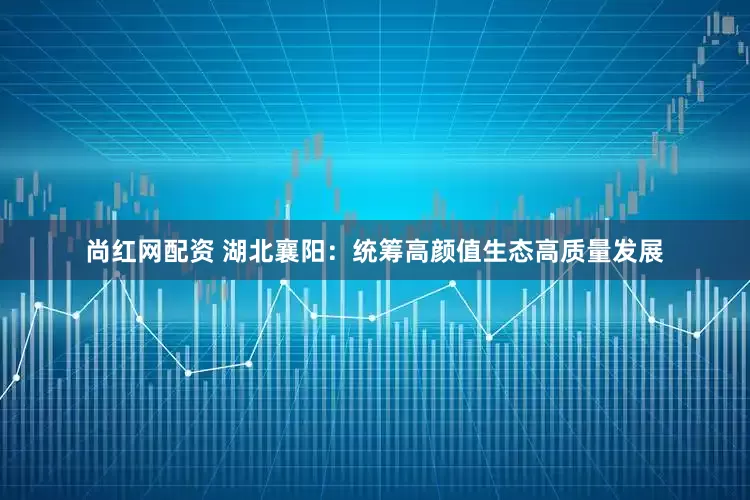 尚红网配资 湖北襄阳：统筹高颜值生态高质量发展