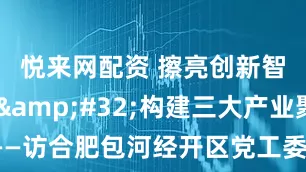 悦来网配资 擦亮创新智慧底色&#32;构建三大产业聚集区——访合肥包河经开区党工委书记、管委会主任肖利