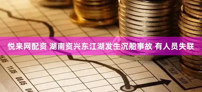悦来网配资 湖南资兴东江湖发生沉船事故 有人员失联