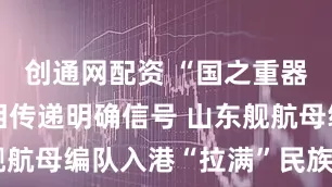 创通网配资 “国之重器”高调亮相传递明确信号 山东舰航母编队入港“拉满”民族自豪感