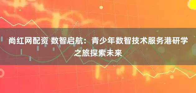 尚红网配资 数智启航：青少年数智技术服务港研学之旅探索未来
