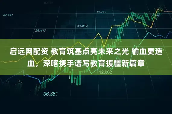 启远网配资 教育筑基点亮未来之光 输血更造血，深喀携手谱写教育援疆新篇章