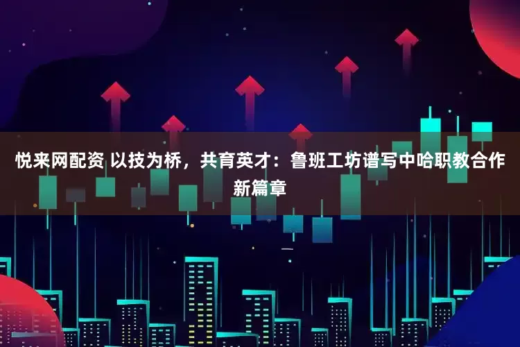 悦来网配资 以技为桥，共育英才：鲁班工坊谱写中哈职教合作新篇章