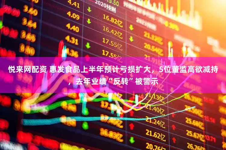 悦来网配资 惠发食品上半年预计亏损扩大，5位董监高欲减持，去年业绩“反转”被警示