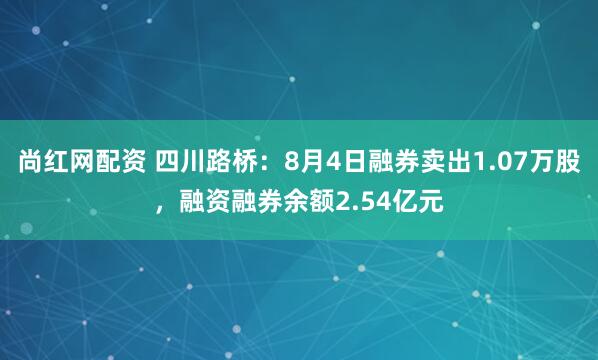 尚红网配资 四川路桥：8月4日融券卖出1.07万股，融资融券余额2.54亿元
