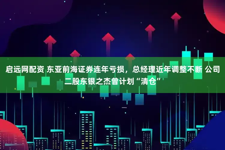 启远网配资 东亚前海证券连年亏损，总经理近年调整不断 公司二股东银之杰曾计划“清仓”