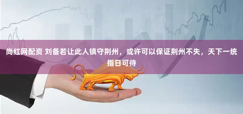 尚红网配资 刘备若让此人镇守荆州,或许可以保证荆州不失,天下一统指日可待