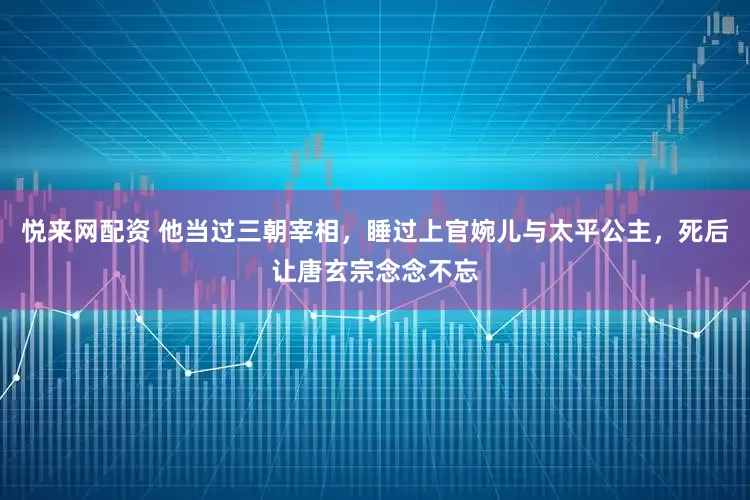悦来网配资 他当过三朝宰相，睡过上官婉儿与太平公主，死后让唐玄宗念念不忘