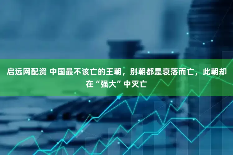 启远网配资 中国最不该亡的王朝,别朝都是衰落而亡,此朝却在“强大”中灭亡