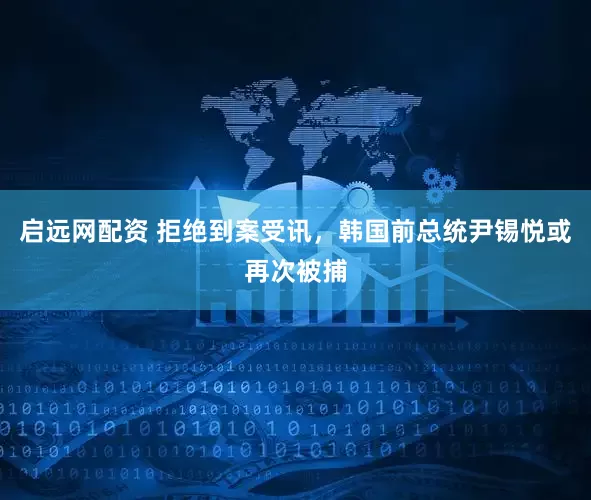 启远网配资 拒绝到案受讯,韩国前总统尹锡悦或再次被捕